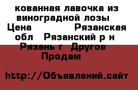 кованная лавочка из виноградной лозы › Цена ­ 30 000 - Рязанская обл., Рязанский р-н, Рязань г. Другое » Продам   